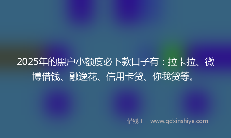 2025年的黑户小额度必下款口子有：拉卡拉、微博借钱、融逸花、信用卡贷、你我贷等。