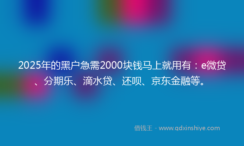 2025年的黑户急需2000块钱马上就用有：e微贷、分期乐、滴水贷、还呗、京东金融等。