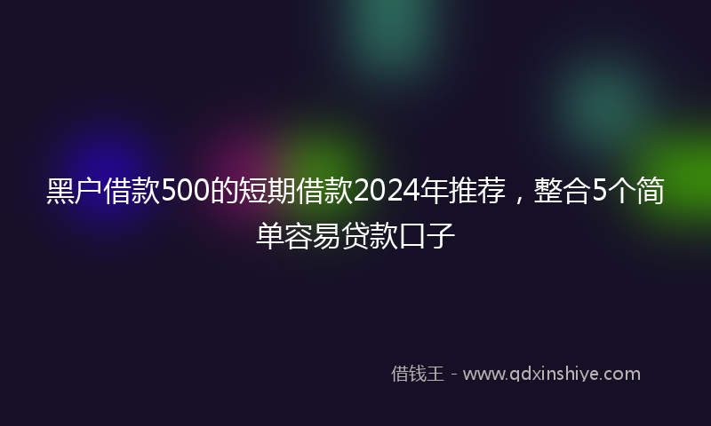 黑户借款500的短期借款2024年推荐，整合5个简单容易贷款口子
