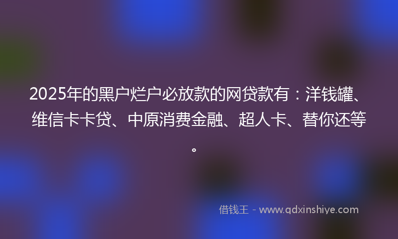 2025年的黑户烂户必放款的网贷款有：洋钱罐、维信卡卡贷、中原消费金融、超人卡、替你还等。