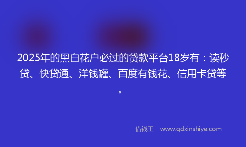 2025年的黑白花户必过的贷款平台18岁有：读秒贷、快贷通、洋钱罐、百度有钱花、信用卡贷等。