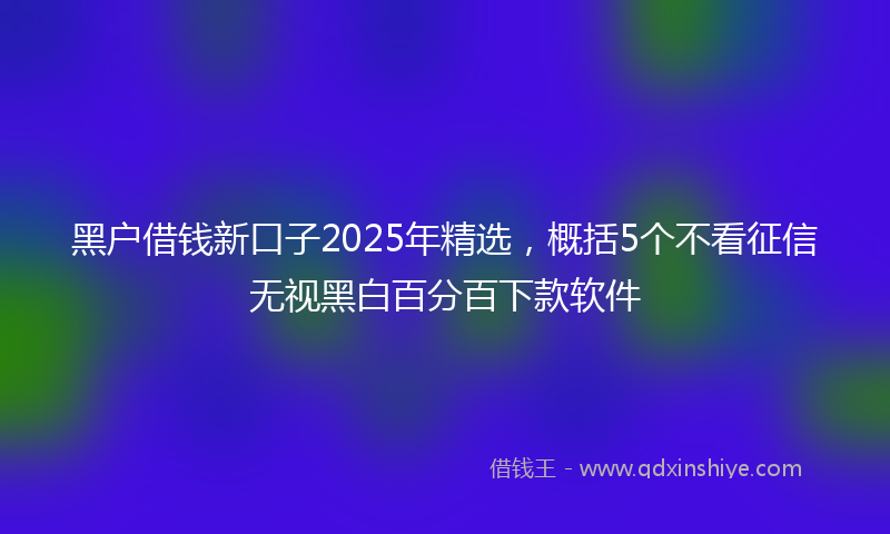 黑户借钱新口子2025年精选，概括5个不看征信无视黑白百分百下款软件