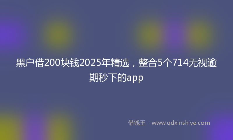 黑户借200块钱2025年精选，整合5个714无视逾期秒下的app