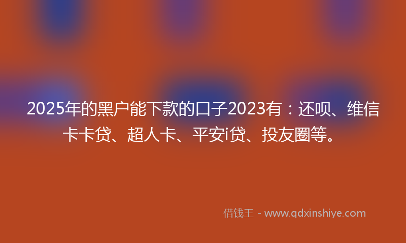 2025年的黑户能下款的口子2023有：还呗、维信卡卡贷、超人卡、平安i贷、投友圈等。