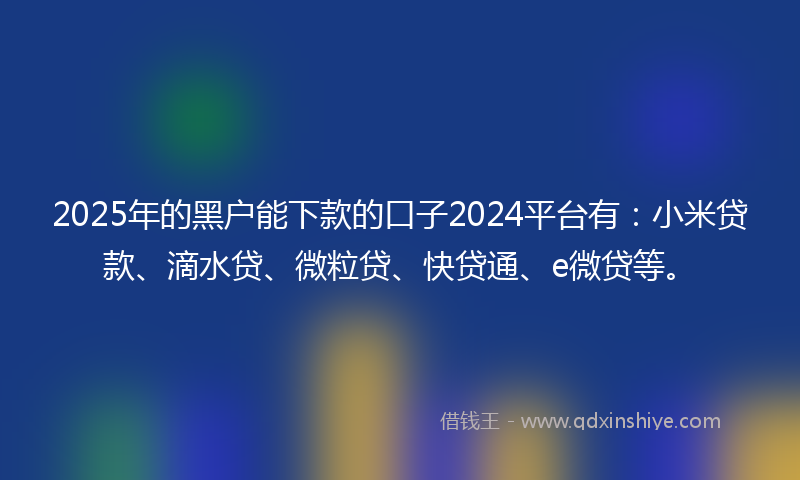 2025年的黑户能下款的口子2024平台有：小米贷款、滴水贷、微粒贷、快贷通、e微贷等。
