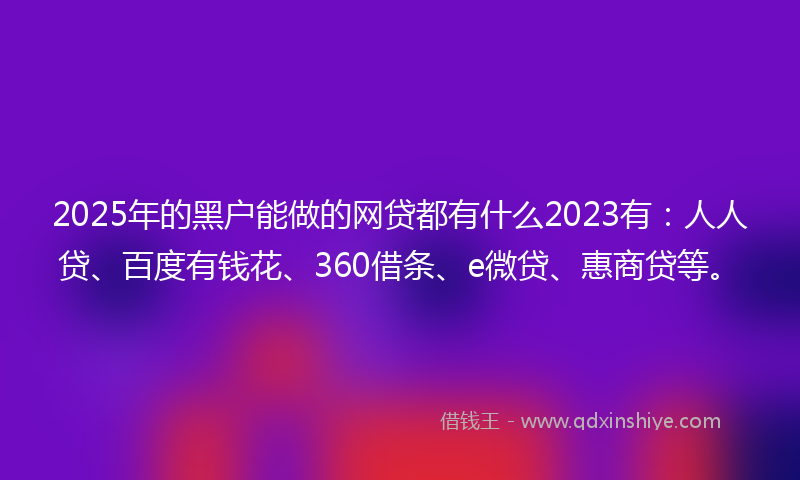 2025年的黑户能做的网贷都有什么2023有：人人贷、百度有钱花、360借条、e微贷、惠商贷等。