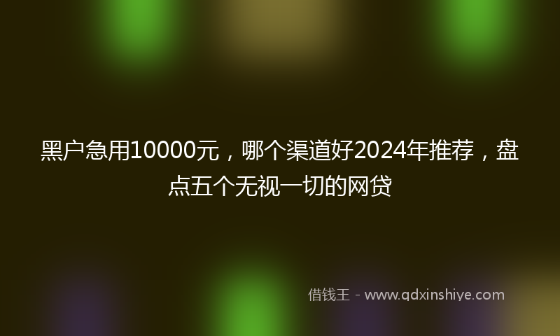 黑户急用10000元，哪个渠道好2024年推荐，盘点五个无视一切的网贷