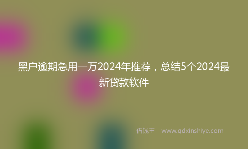 黑户逾期急用一万2024年推荐，总结5个2024最新贷款软件