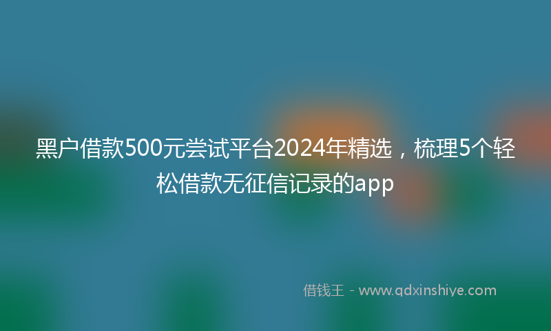 黑户借款500元尝试平台2024年精选，梳理5个轻松借款无征信记录的app