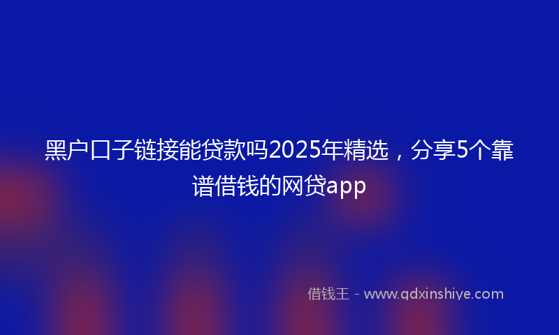 黑户口子链接能贷款吗2025年精选，分享5个靠谱借钱的网贷app