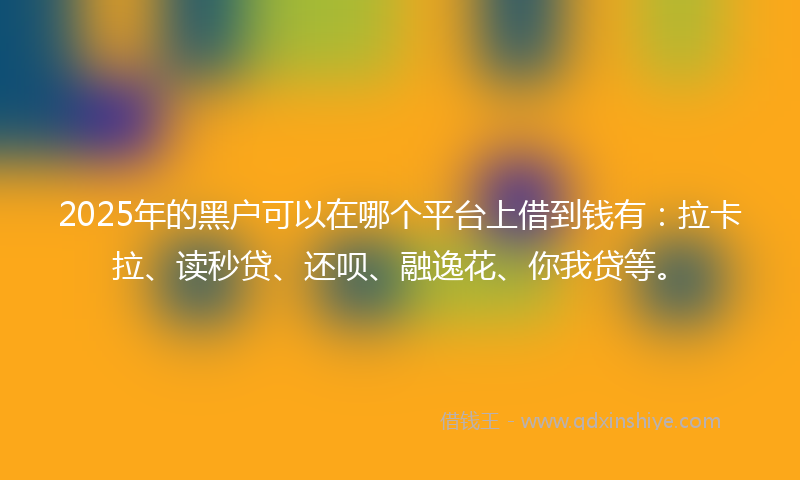 2025年的黑户可以在哪个平台上借到钱有：拉卡拉、读秒贷、还呗、融逸花、你我贷等。
