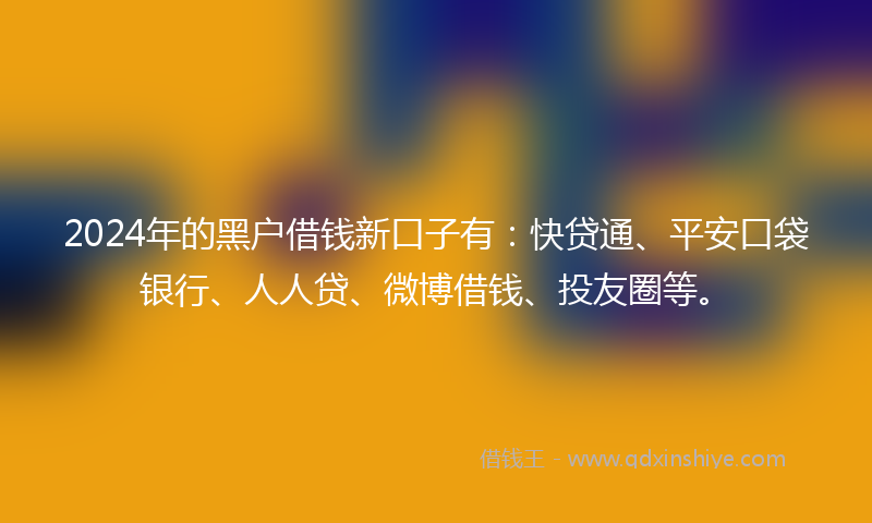 2024年的黑户借钱新口子有：快贷通、平安口袋银行、人人贷、微博借钱、投友圈等。