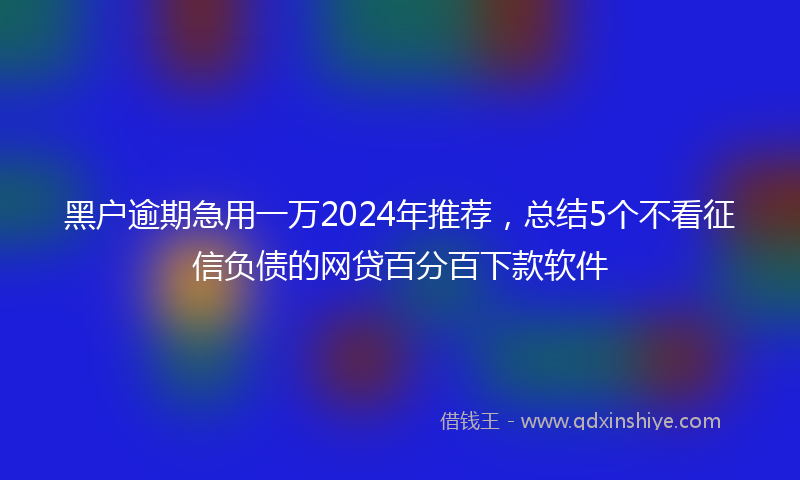黑户逾期急用一万2024年推荐，总结5个不看征信负债的网贷百分百下款软件