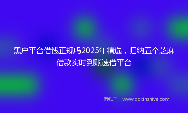 黑户平台借钱正规吗2025年精选，归纳五个芝麻借款实时到账速借平台