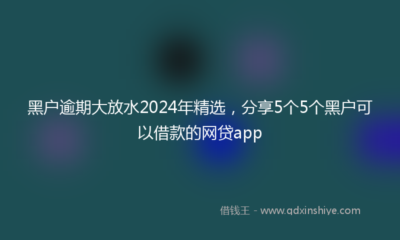 黑户逾期大放水2024年精选，分享5个5个黑户可以借款的网贷app