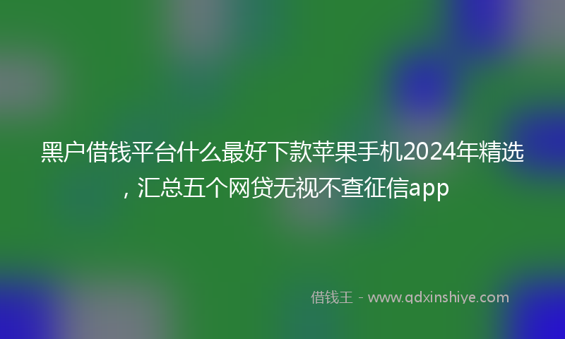 黑户借钱平台什么最好下款苹果手机2024年精选，汇总五个网贷无视不查征信app