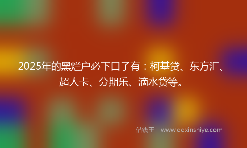 2025年的黑烂户必下口子有：柯基贷、东方汇、超人卡、分期乐、滴水贷等。