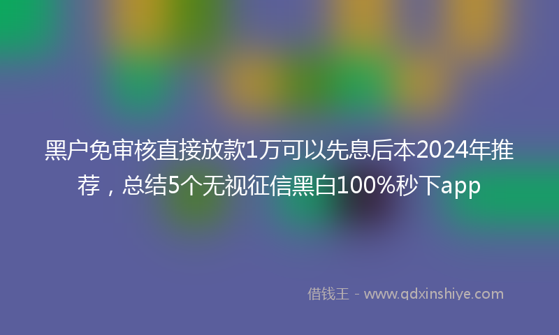 黑户免审核直接放款1万可以先息后本2024年推荐，总结5个无视征信黑白100%秒下app