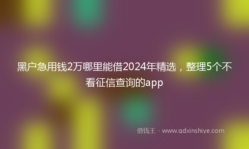 黑户急用钱2万哪里能借2024年精选，整理5个不看征信查询的app