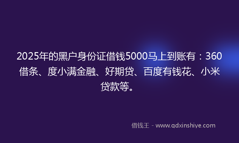 2025年的黑户身份证借钱5000马上到账有：360借条、度小满金融、好期贷、百度有钱花、小米贷款等。