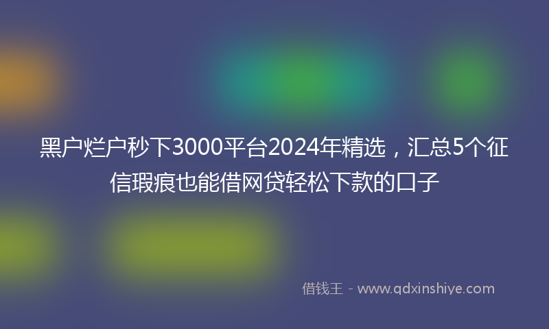 黑户烂户秒下3000平台2024年精选，汇总5个征信瑕疵也能借网贷轻松下款的口子