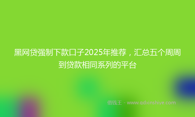 黑网贷强制下款口子2025年推荐，汇总五个周周到贷款相同系列的平台