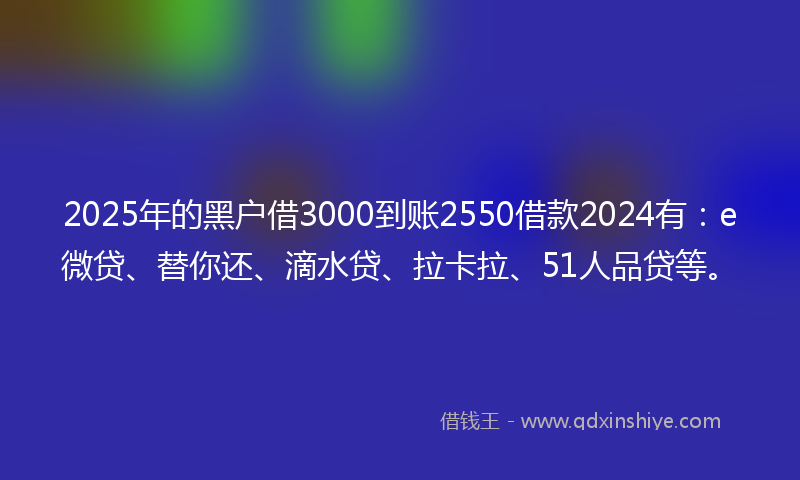 2025年的黑户借3000到账2550借款2024有：e微贷、替你还、滴水贷、拉卡拉、51人品贷等。