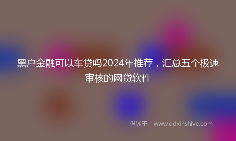 黑户金融可以车贷吗2024年推荐，汇总五个极速审核的网贷软件