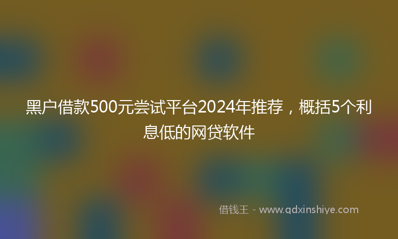 黑户借款500元尝试平台2024年推荐，概括5个利息低的网贷软件
