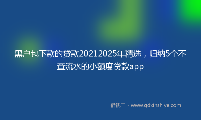 黑户包下款的贷款20212025年精选，归纳5个不查流水的小额度贷款app