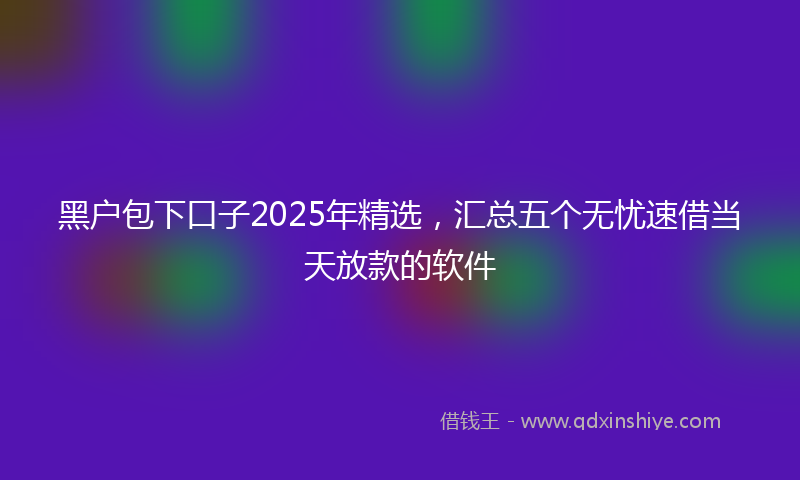 黑户包下口子2025年精选，汇总五个无忧速借当天放款的软件