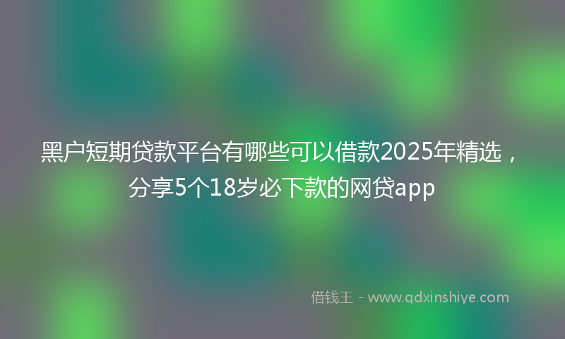 黑户短期贷款平台有哪些可以借款2025年精选，分享5个18岁必下款的网贷app