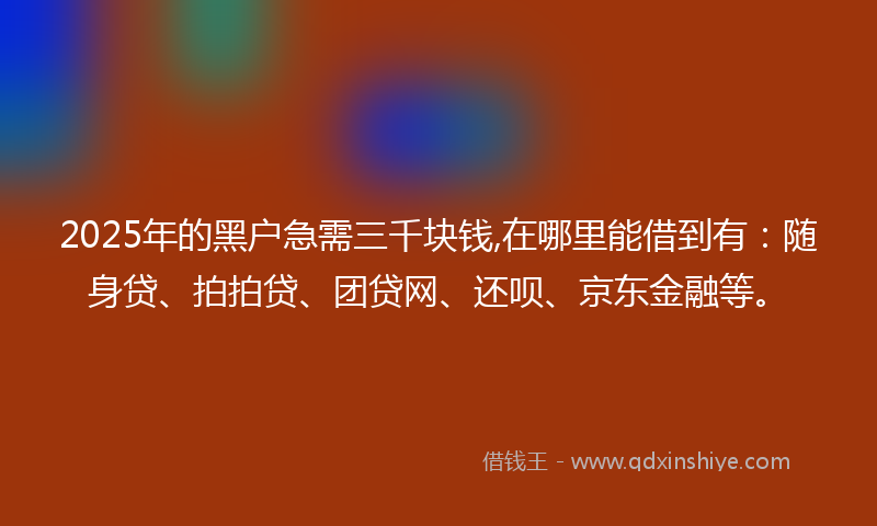 2025年的黑户急需三千块钱,在哪里能借到有：随身贷、拍拍贷、团贷网、还呗、京东金融等。