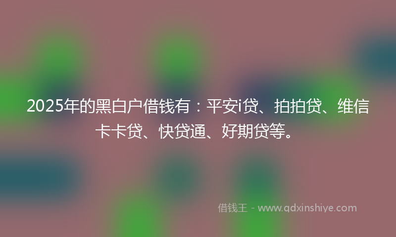 2025年的黑白户借钱有：平安i贷、拍拍贷、维信卡卡贷、快贷通、好期贷等。