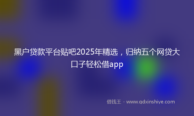黑户贷款平台贴吧2025年精选，归纳五个网贷大口子轻松借app