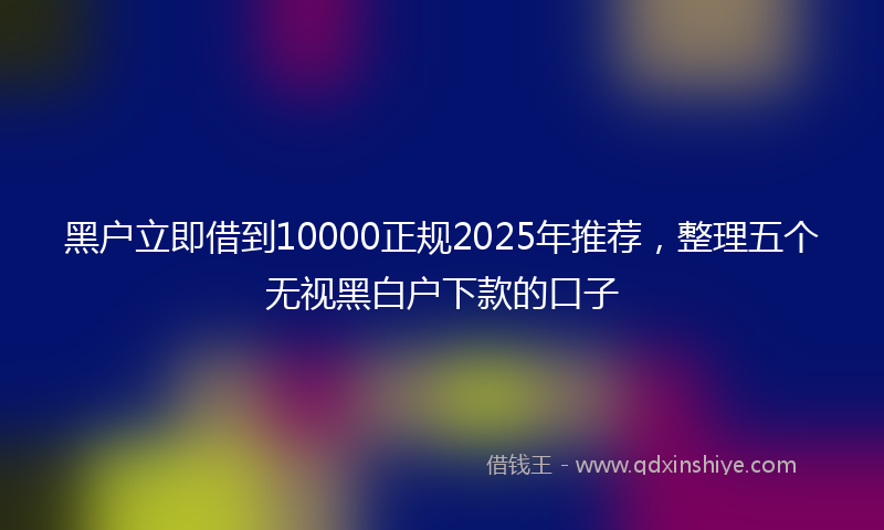 黑户立即借到10000正规2025年推荐，整理五个无视黑白户下款的口子