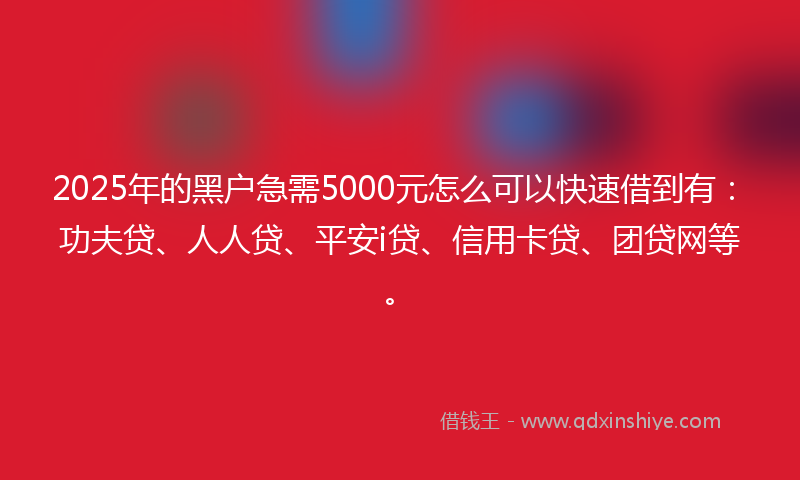 2025年的黑户急需5000元怎么可以快速借到有：功夫贷、人人贷、平安i贷、信用卡贷、团贷网等。
