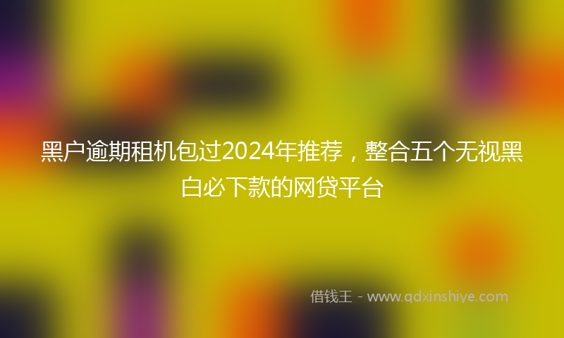 黑户逾期租机包过2024年推荐，整合五个无视黑白必下款的网贷平台