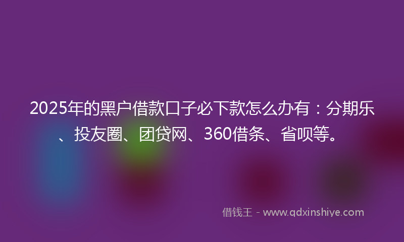 2025年的黑户借款口子必下款怎么办有：分期乐、投友圈、团贷网、360借条、省呗等。