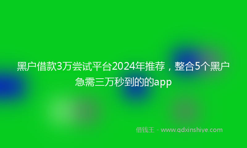 黑户借款3万尝试平台2024年推荐，整合5个黑户急需三万秒到的的app