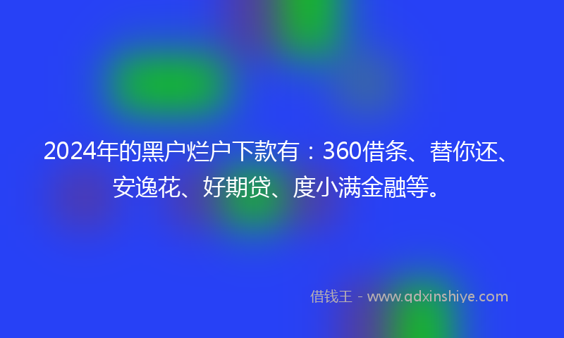 2024年的黑户烂户下款有：360借条、替你还、安逸花、好期贷、度小满金融等。