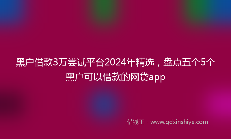 黑户借款3万尝试平台2024年精选，盘点五个5个黑户可以借款的网贷app