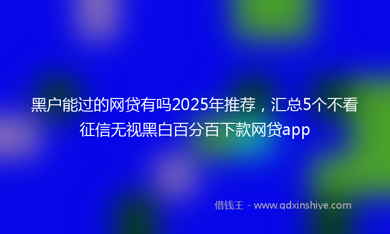 黑户能过的网贷有吗2025年推荐，汇总5个不看征信无视黑白百分百下款网贷app