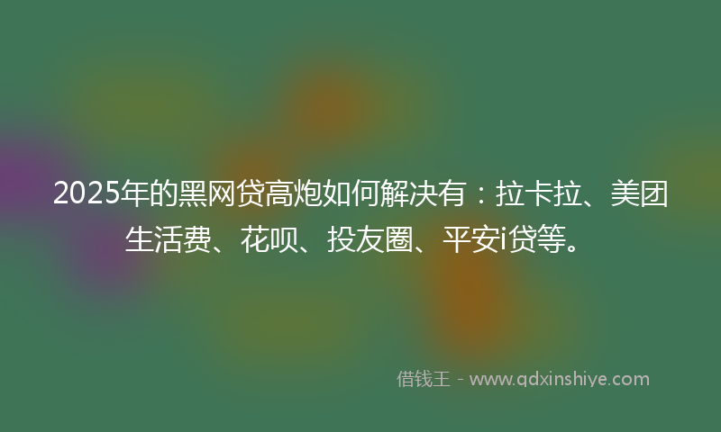 2025年的黑网贷高炮如何解决有：拉卡拉、美团生活费、花呗、投友圈、平安i贷等。