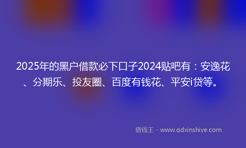 2025年的黑户借款必下口子2024贴吧有：安逸花、分期乐、投友圈、百度有钱花、平安i贷等。