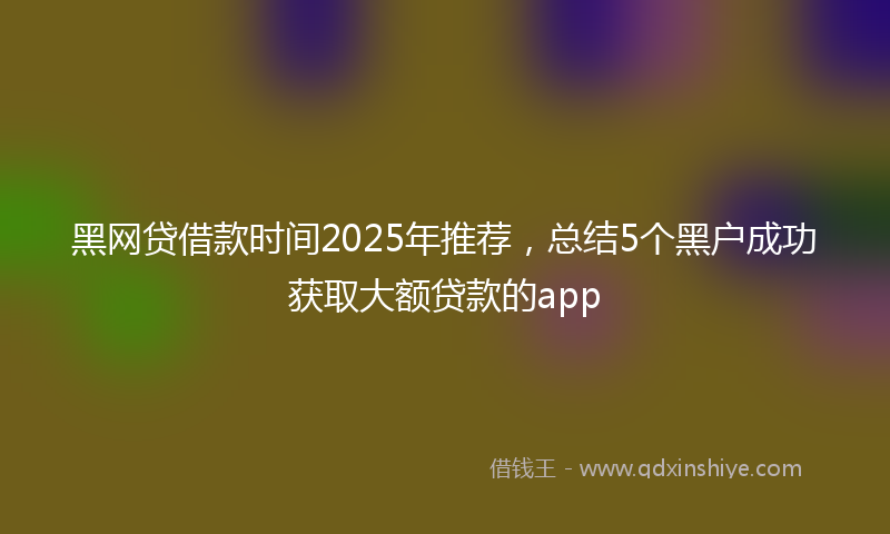 黑网贷借款时间2025年推荐，总结5个黑户成功获取大额贷款的app