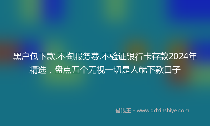 黑户包下款,不掏服务费,不验证银行卡存款2024年精选，盘点五个无视一切是人就下款口子