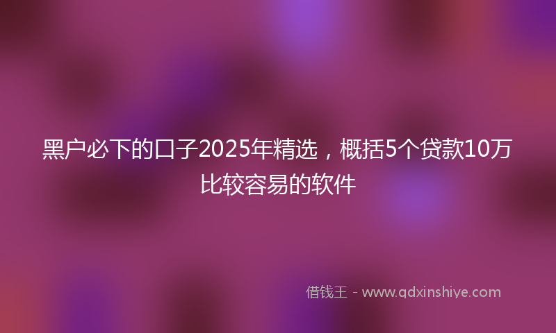 黑户必下的口子2025年精选，概括5个贷款10万比较容易的软件