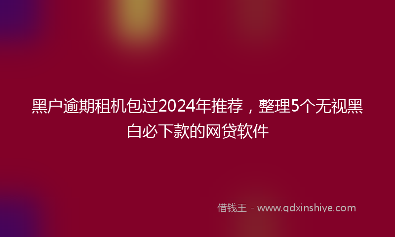 黑户逾期租机包过2024年推荐，整理5个无视黑白必下款的网贷软件