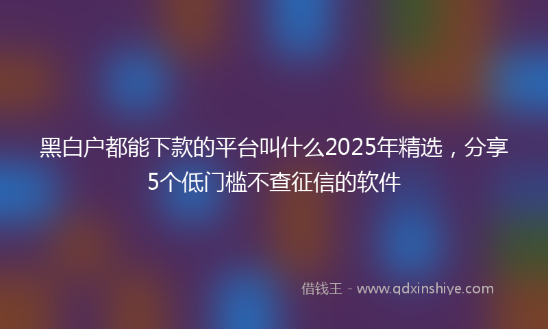 黑白户都能下款的平台叫什么2025年精选，分享5个低门槛不查征信的软件